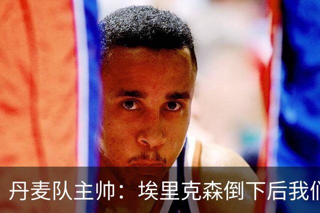 丹麦队主帅：埃里克森倒下后我们明确不继续比赛，无关是否友谊赛