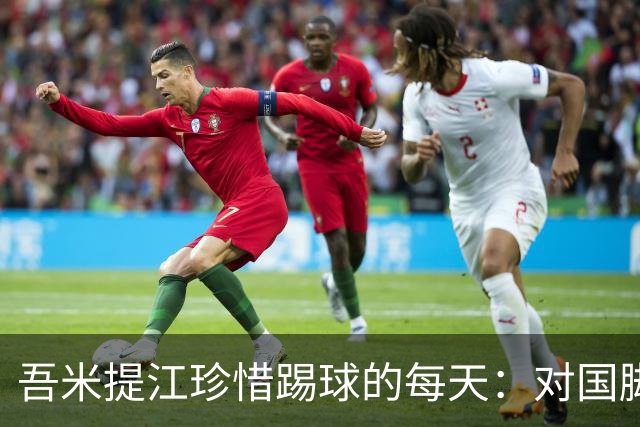 吾米提江珍惜踢球的每天：对国脚身份要保持敬畏之心