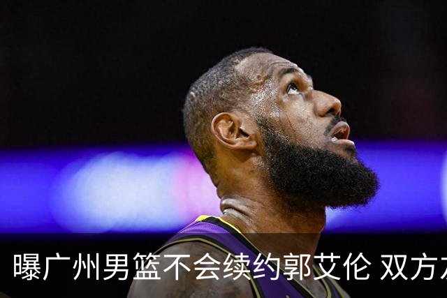 曝广州男篮不会续约郭艾伦 双方友好协商不再合作