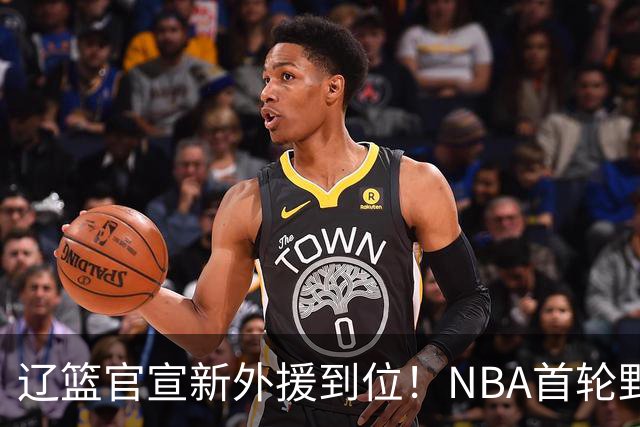 辽篮官宣新外援到位！NBA首轮野兽大前锋加盟，即将搭档赵继伟