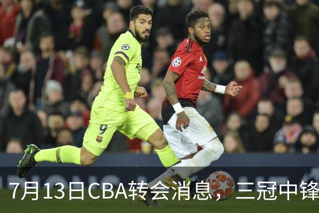 7月13日CBA转会消息，三冠中锋离队，浙江男篮升级内线