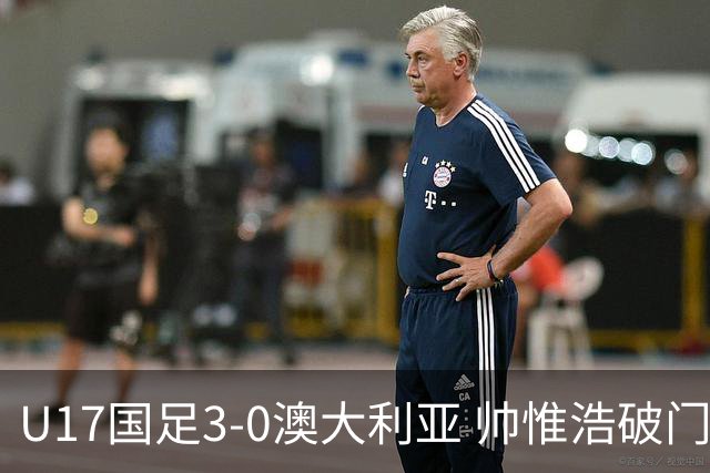 U17国足3-0澳大利亚 帅惟浩破门+失点赵松源建功孙臣曦一条龙